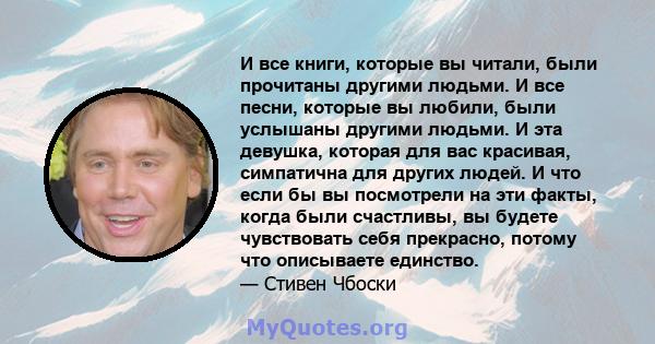 И все книги, которые вы читали, были прочитаны другими людьми. И все песни, которые вы любили, были услышаны другими людьми. И эта девушка, которая для вас красивая, симпатична для других людей. И что если бы вы