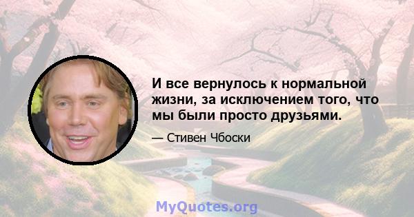 И все вернулось к нормальной жизни, за исключением того, что мы были просто друзьями.