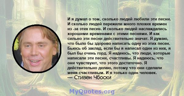 И я думал о том, сколько людей любили эти песни. И сколько людей пережили много плохих времен из -за этих песен. И сколько людей наслаждались хорошими временами с этими песнями. И как сильно эти песни действительно