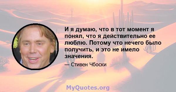 И я думаю, что в тот момент я понял, что я действительно ее люблю. Потому что нечего было получить, и это не имело значения.