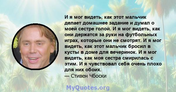 И я мог видеть, как этот мальчик делает домашнее задание и думал о моей сестре голой. И я мог видеть, как они держатся за руки на футбольных играх, которые они не смотрят. И я мог видеть, как этот мальчик бросил в кусты 