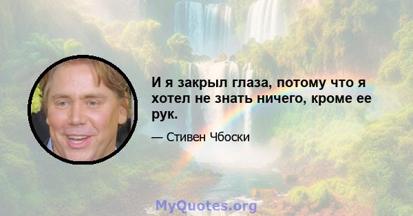 И я закрыл глаза, потому что я хотел не знать ничего, кроме ее рук.