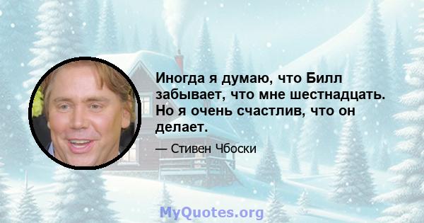 Иногда я думаю, что Билл забывает, что мне шестнадцать. Но я очень счастлив, что он делает.