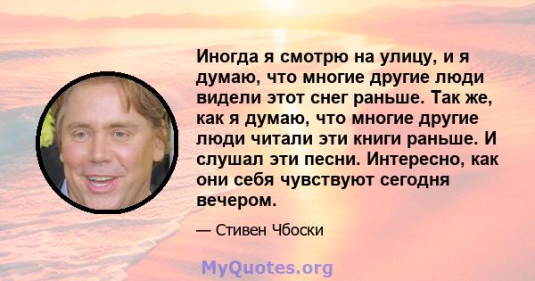 Иногда я смотрю на улицу, и я думаю, что многие другие люди видели этот снег раньше. Так же, как я думаю, что многие другие люди читали эти книги раньше. И слушал эти песни. Интересно, как они себя чувствуют сегодня