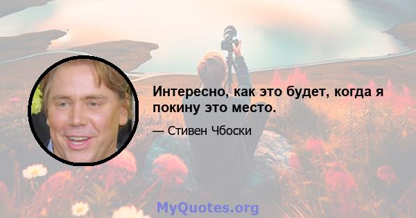 Интересно, как это будет, когда я покину это место.