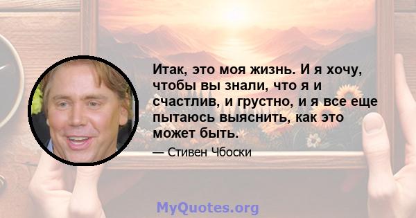 Итак, это моя жизнь. И я хочу, чтобы вы знали, что я и счастлив, и грустно, и я все еще пытаюсь выяснить, как это может быть.