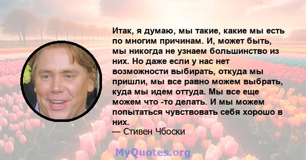 Итак, я думаю, мы такие, какие мы есть по многим причинам. И, может быть, мы никогда не узнаем большинство из них. Но даже если у нас нет возможности выбирать, откуда мы пришли, мы все равно можем выбрать, куда мы идем