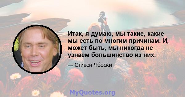 Итак, я думаю, мы такие, какие мы есть по многим причинам. И, может быть, мы никогда не узнаем большинство из них.