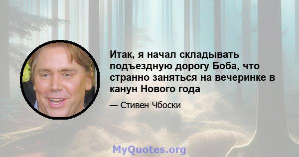 Итак, я начал складывать подъездную дорогу Боба, что странно заняться на вечеринке в канун Нового года