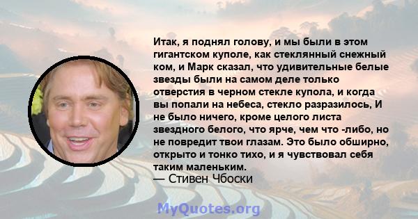 Итак, я поднял голову, и мы были в этом гигантском куполе, как стеклянный снежный ком, и Марк сказал, что удивительные белые звезды были на самом деле только отверстия в черном стекле купола, и когда вы попали на