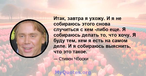 Итак, завтра я ухожу. И я не собираюсь этого снова случиться с кем -либо еще. Я собираюсь делать то, что хочу. Я буду тем, кем я есть на самом деле. И я собираюсь выяснить, что это такое.