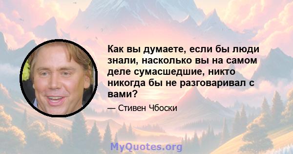 Как вы думаете, если бы люди знали, насколько вы на самом деле сумасшедшие, никто никогда бы не разговаривал с вами?