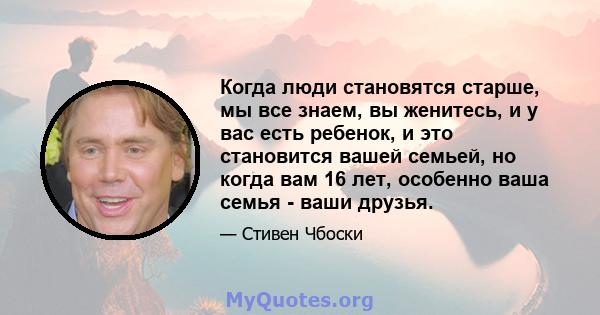 Когда люди становятся старше, мы все знаем, вы женитесь, и у вас есть ребенок, и это становится вашей семьей, но когда вам 16 лет, особенно ваша семья - ваши друзья.