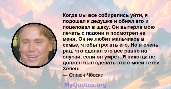 Когда мы все собирались уйти, я подошел к дедушке и обнял его и поцеловал в щеку. Он вытерла мою печать с ладони и посмотрел на меня. Он не любит мальчиков в семье, чтобы трогать его. Но я очень рад, что сделал это все