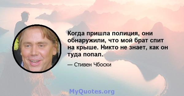 Когда пришла полиция, они обнаружили, что мой брат спит на крыше. Никто не знает, как он туда попал.