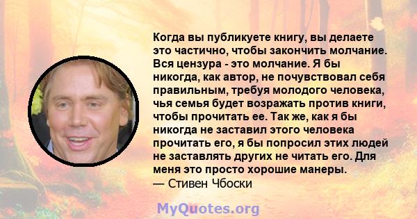 Когда вы публикуете книгу, вы делаете это частично, чтобы закончить молчание. Вся цензура - это молчание. Я бы никогда, как автор, не почувствовал себя правильным, требуя молодого человека, чья семья будет возражать