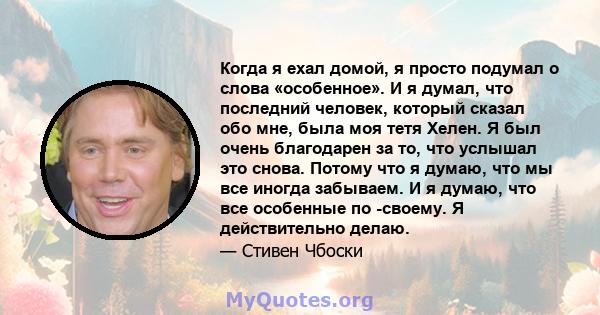 Когда я ехал домой, я просто подумал о слова «особенное». И я думал, что последний человек, который сказал обо мне, была моя тетя Хелен. Я был очень благодарен за то, что услышал это снова. Потому что я думаю, что мы