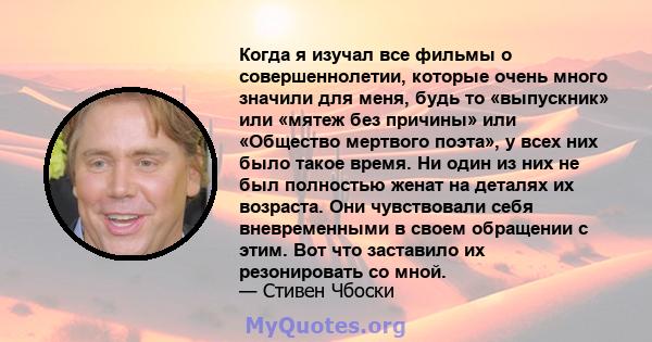 Когда я изучал все фильмы о совершеннолетии, которые очень много значили для меня, будь то «выпускник» или «мятеж без причины» или «Общество мертвого поэта», у всех них было такое время. Ни один из них не был полностью