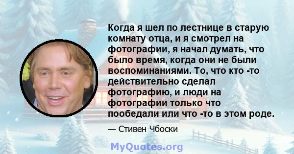 Когда я шел по лестнице в старую комнату отца, и я смотрел на фотографии, я начал думать, что было время, когда они не были воспоминаниями. То, что кто -то действительно сделал фотографию, и люди на фотографии только