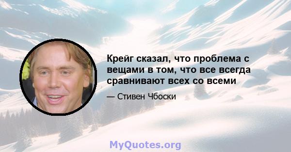 Крейг сказал, что проблема с вещами в том, что все всегда сравнивают всех со всеми