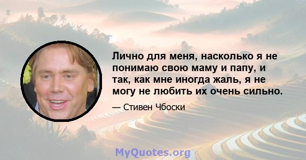 Лично для меня, насколько я не понимаю свою маму и папу, и так, как мне иногда жаль, я не могу не любить их очень сильно.