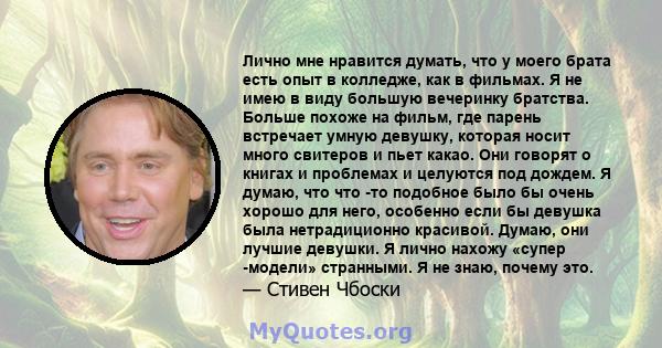 Лично мне нравится думать, что у моего брата есть опыт в колледже, как в фильмах. Я не имею в виду большую вечеринку братства. Больше похоже на фильм, где парень встречает умную девушку, которая носит много свитеров и