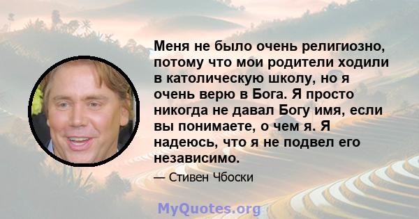 Меня не было очень религиозно, потому что мои родители ходили в католическую школу, но я очень верю в Бога. Я просто никогда не давал Богу имя, если вы понимаете, о чем я. Я надеюсь, что я не подвел его независимо.