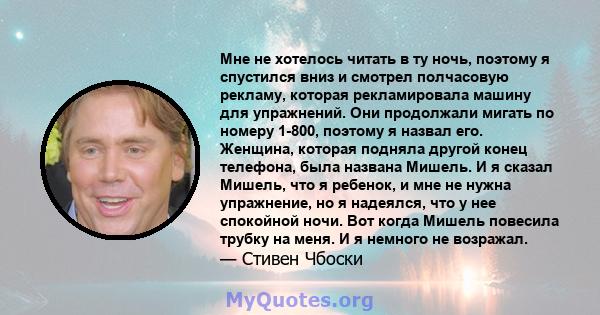 Мне не хотелось читать в ту ночь, поэтому я спустился вниз и смотрел полчасовую рекламу, которая рекламировала машину для упражнений. Они продолжали мигать по номеру 1-800, поэтому я назвал его. Женщина, которая подняла 