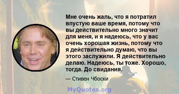 Мне очень жаль, что я потратил впустую ваше время, потому что вы действительно много значит для меня, и я надеюсь, что у вас очень хорошая жизнь, потому что я действительно думаю, что вы этого заслужили. Я действительно 