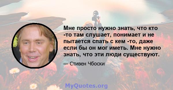 Мне просто нужно знать, что кто -то там слушает, понимает и не пытается спать с кем -то, даже если бы он мог иметь. Мне нужно знать, что эти люди существуют.