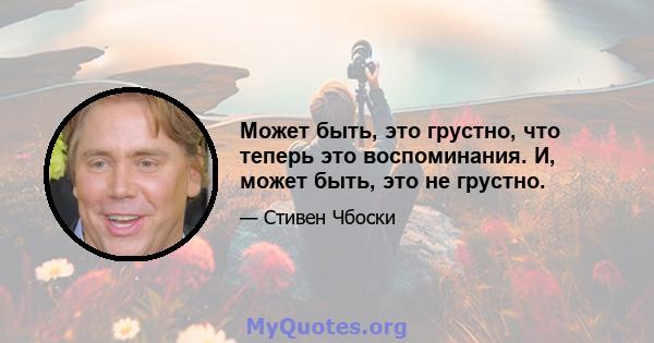 Может быть, это грустно, что теперь это воспоминания. И, может быть, это не грустно.