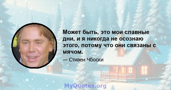 Может быть, это мои славные дни, и я никогда не осознаю этого, потому что они связаны с мячом.