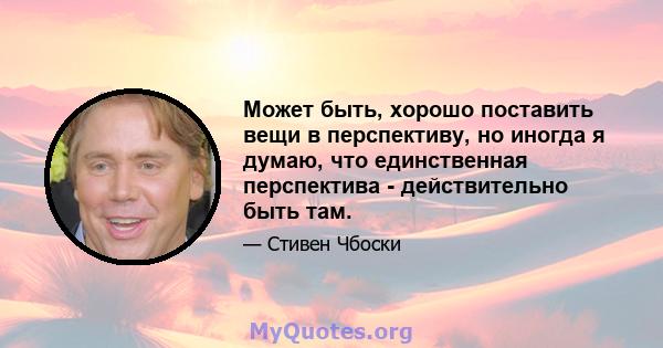 Может быть, хорошо поставить вещи в перспективу, но иногда я думаю, что единственная перспектива - действительно быть там.