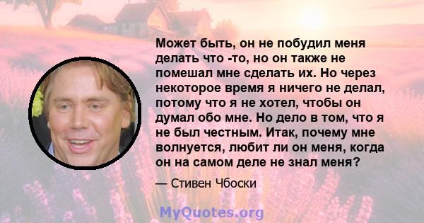 Может быть, он не побудил меня делать что -то, но он также не помешал мне сделать их. Но через некоторое время я ничего не делал, потому что я не хотел, чтобы он думал обо мне. Но дело в том, что я не был честным. Итак, 