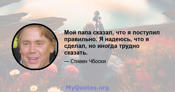 Мой папа сказал, что я поступил правильно. Я надеюсь, что я сделал, но иногда трудно сказать.