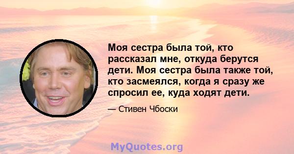 Моя сестра была той, кто рассказал мне, откуда берутся дети. Моя сестра была также той, кто засмеялся, когда я сразу же спросил ее, куда ходят дети.