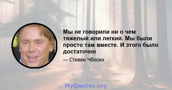 Мы не говорили ни о чем тяжелый или легкий. Мы были просто там вместе. И этого было достаточно