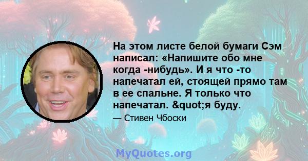 На этом листе белой бумаги Сэм написал: «Напишите обо мне когда -нибудь». И я что -то напечатал ей, стоящей прямо там в ее спальне. Я только что напечатал. "я буду.