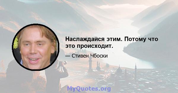 Наслаждайся этим. Потому что это происходит.