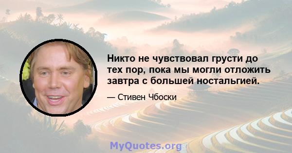 Никто не чувствовал грусти до тех пор, пока мы могли отложить завтра с большей ностальгией.