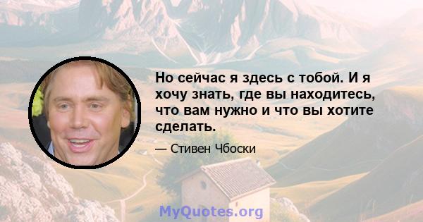 Но сейчас я здесь с тобой. И я хочу знать, где вы находитесь, что вам нужно и что вы хотите сделать.