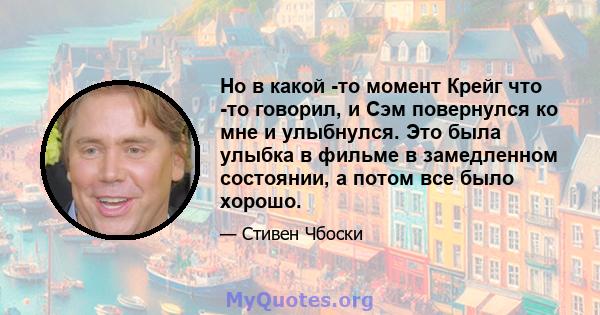 Но в какой -то момент Крейг что -то говорил, и Сэм повернулся ко мне и улыбнулся. Это была улыбка в фильме в замедленном состоянии, а потом все было хорошо.