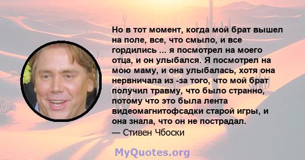 Но в тот момент, когда мой брат вышел на поле, все, что смыло, и все гордились ... я посмотрел на моего отца, и он улыбался. Я посмотрел на мою маму, и она улыбалась, хотя она нервничала из -за того, что мой брат