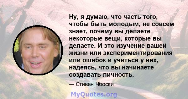 Ну, я думаю, что часть того, чтобы быть молодым, не совсем знает, почему вы делаете некоторые вещи, которые вы делаете. И это изучение вашей жизни или экспериментирования или ошибок и учиться у них, надеясь, что вы