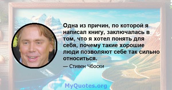 Одна из причин, по которой я написал книгу, заключалась в том, что я хотел понять для себя, почему такие хорошие люди позволяют себе так сильно относиться.