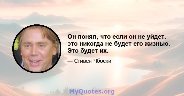 Он понял, что если он не уйдет, это никогда не будет его жизнью. Это будет их.