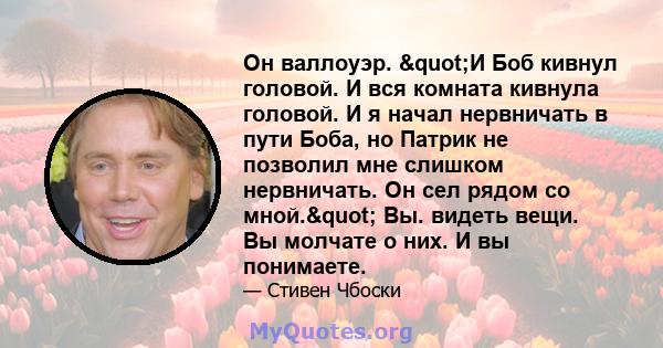 Он валлоуэр. "И Боб кивнул головой. И вся комната кивнула головой. И я начал нервничать в пути Боба, но Патрик не позволил мне слишком нервничать. Он сел рядом со мной." Вы. видеть вещи. Вы молчате о них. И вы 