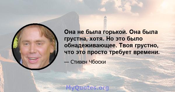 Она не была горькой. Она была грустна, хотя. Но это было обнадеживающее. Твоя грустно, что это просто требует времени.