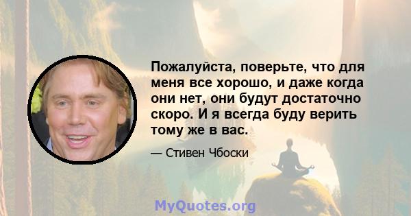 Пожалуйста, поверьте, что для меня все хорошо, и даже когда они нет, они будут достаточно скоро. И я всегда буду верить тому же в вас.