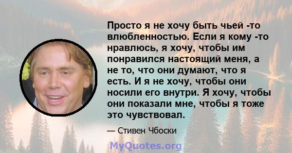 Просто я не хочу быть чьей -то влюбленностью. Если я кому -то нравлюсь, я хочу, чтобы им понравился настоящий меня, а не то, что они думают, что я есть. И я не хочу, чтобы они носили его внутри. Я хочу, чтобы они